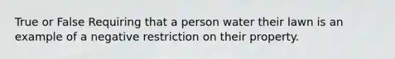 True or False Requiring that a person water their lawn is an example of a negative restriction on their property.