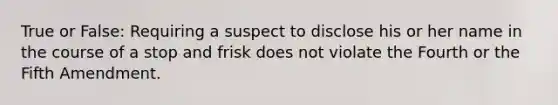 True or False: Requiring a suspect to disclose his or her name in the course of a stop and frisk does not violate the Fourth or the Fifth Amendment.