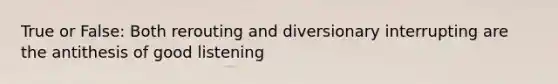 True or False: Both rerouting and diversionary interrupting are the antithesis of good listening