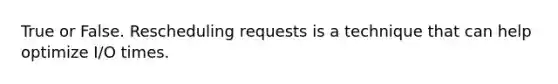 True or False. Rescheduling requests is a technique that can help optimize I/O times.