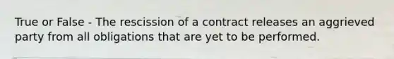 True or False - The rescission of a contract releases an aggrieved party from all obligations that are yet to be performed.