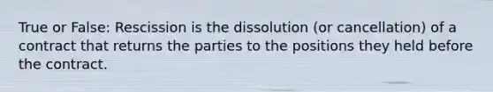 True or False: Rescission is the dissolution (or cancellation) of a contract that returns the parties to the positions they held before the contract.