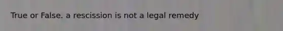 True or False. a rescission is not a legal remedy
