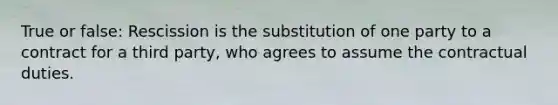 True or false: Rescission is the substitution of one party to a contract for a third party, who agrees to assume the contractual duties.