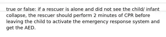 true or false: if a rescuer is alone and did not see the child/ infant collapse, the rescuer should perform 2 minutes of CPR before leaving the child to activate the emergency response system and get the AED.