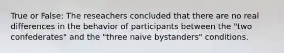 True or False: The reseachers concluded that there are no real differences in the behavior of participants between the "two confederates" and the "three naive bystanders" conditions.