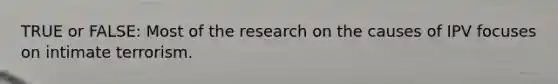 TRUE or FALSE: Most of the research on the causes of IPV focuses on intimate terrorism.