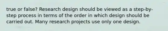 true or false? Research design should be viewed as a step-by-step process in terms of the order in which design should be carried out. Many research projects use only one design.