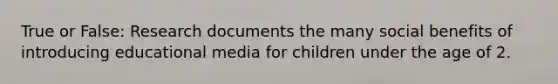 True or False: Research documents the many social benefits of introducing educational media for children under the age of 2.