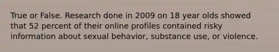 True or False. Research done in 2009 on 18 year olds showed that 52 percent of their online profiles contained risky information about sexual behavior, substance use, or violence.