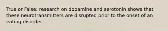 True or False: research on dopamine and serotonin shows that these neurotransmitters are disrupted prior to the onset of an eating disorder