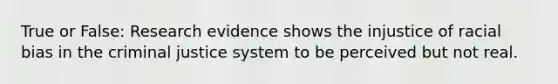 True or False: Research evidence shows the injustice of racial bias in the criminal justice system to be perceived but not real.