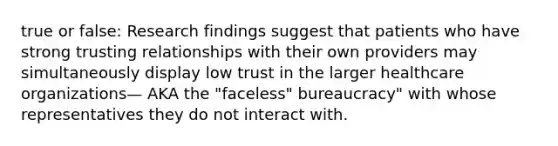 true or false: Research findings suggest that patients who have strong trusting relationships with their own providers may simultaneously display low trust in the larger healthcare organizations— AKA the "faceless" bureaucracy" with whose representatives they do not interact with.