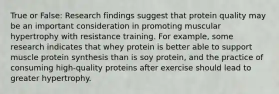 True or False: Research findings suggest that protein quality may be an important consideration in promoting muscular hypertrophy with resistance training. For example, some research indicates that whey protein is better able to support muscle protein synthesis than is soy protein, and the practice of consuming high-quality proteins after exercise should lead to greater hypertrophy.