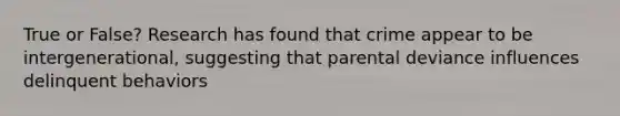 True or False? Research has found that crime appear to be intergenerational, suggesting that parental deviance influences delinquent behaviors