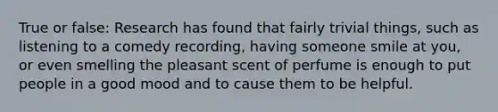 True or false: Research has found that fairly trivial things, such as listening to a comedy recording, having someone smile at you, or even smelling the pleasant scent of perfume is enough to put people in a good mood and to cause them to be helpful.