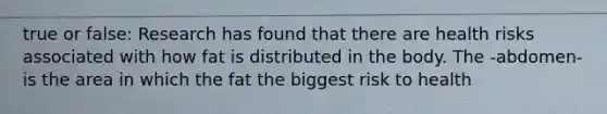 true or false: Research has found that there are health risks associated with how fat is distributed in the body. The -abdomen- is the area in which the fat the biggest risk to health