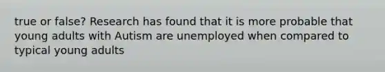 true or false? Research has found that it is more probable that young adults with Autism are unemployed when compared to typical young adults