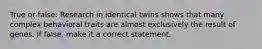 True or false: Research in identical twins shows that many complex behavioral traits are almost exclusively the result of genes. If false, make it a correct statement.