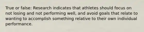 True or false: Research indicates that athletes should focus on not losing and not performing well, and avoid goals that relate to wanting to accomplish something relative to their own individual performance.