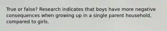 True or false? Research indicates that boys have more negative consequences when growing up in a single parent household, compared to girls.