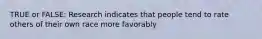 TRUE or FALSE: Research indicates that people tend to rate others of their own race more favorably