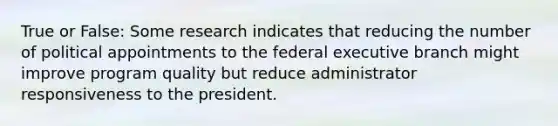 True or False: Some research indicates that reducing the number of political appointments to the federal executive branch might improve program quality but reduce administrator responsiveness to the president.