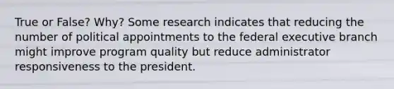 True or False? Why? Some research indicates that reducing the number of political appointments to the federal executive branch might improve program quality but reduce administrator responsiveness to the president.