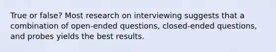 True or false? Most research on interviewing suggests that a combination of open-ended questions, closed-ended questions, and probes yields the best results.