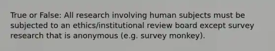 True or False: All research involving human subjects must be subjected to an ethics/institutional review board except survey research that is anonymous (e.g. survey monkey).