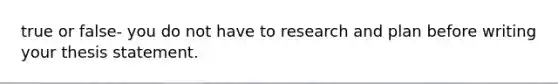 true or false- you do not have to research and plan before writing your thesis statement.