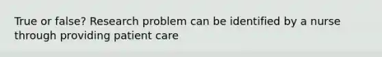 True or false? Research problem can be identified by a nurse through providing patient care