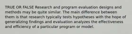 TRUE OR FALSE Research and program evaluation designs and methods may be quite similar. The main difference between them is that research typically tests hypotheses with the hope of generalizing findings and evaluation analyzes the effectiveness and efficiency of a particular program or model.