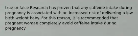 true or false Research has proven that any caffeine intake during pregnancy is associated with an increased risk of delivering a low birth weight baby. For this reason, it is recommended that pregnant women completely avoid caffeine intake during pregnancy