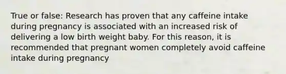 True or false: Research has proven that any caffeine intake during pregnancy is associated with an increased risk of delivering a low birth weight baby. For this reason, it is recommended that pregnant women completely avoid caffeine intake during pregnancy