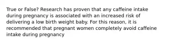 True or False? Research has proven that any caffeine intake during pregnancy is associated with an increased risk of delivering a low birth weight baby. For this reason, it is recommended that pregnant women completely avoid caffeine intake during pregnancy