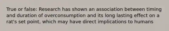 True or false: Research has shown an association between timing and duration of overconsumption and its long lasting effect on a rat's set point, which may have direct implications to humans