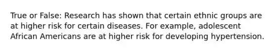 True or False: Research has shown that certain ethnic groups are at higher risk for certain diseases. For example, adolescent African Americans are at higher risk for developing hypertension.