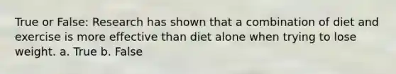 True or False: Research has shown that a combination of diet and exercise is more effective than diet alone when trying to lose weight. a. True b. False