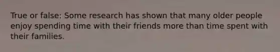 True or false: Some research has shown that many older people enjoy spending time with their friends more than time spent with their families.