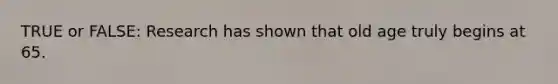 TRUE or FALSE: Research has shown that old age truly begins at 65.