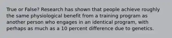 True or False? Research has shown that people achieve roughly the same physiological benefit from a training program as another person who engages in an identical program, with perhaps as much as a 10 percent difference due to genetics.