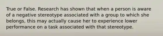 True or False. Research has shown that when a person is aware of a negative stereotype associated with a group to which she belongs, this may actually cause her to experience lower performance on a task associated with that stereotype.