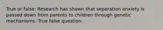 True or false: Research has shown that separation anxiety is passed down from parents to children through genetic mechanisms. True false question.