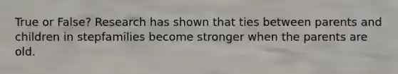 True or False? Research has shown that ties between parents and children in stepfamilies become stronger when the parents are old.