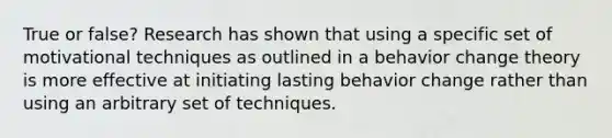 True or false? Research has shown that using a specific set of motivational techniques as outlined in a behavior change theory is more effective at initiating lasting behavior change rather than using an arbitrary set of techniques.