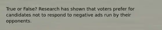 True or False? Research has shown that voters prefer for candidates not to respond to negative ads run by their opponents.