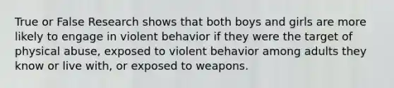 True or False Research shows that both boys and girls are more likely to engage in violent behavior if they were the target of physical abuse, exposed to violent behavior among adults they know or live with, or exposed to weapons.