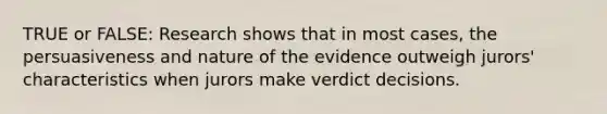 TRUE or FALSE: Research shows that in most cases, the persuasiveness and nature of the evidence outweigh jurors' characteristics when jurors make verdict decisions.