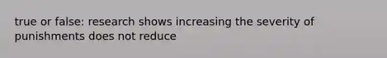 true or false: research shows increasing the severity of punishments does not reduce
